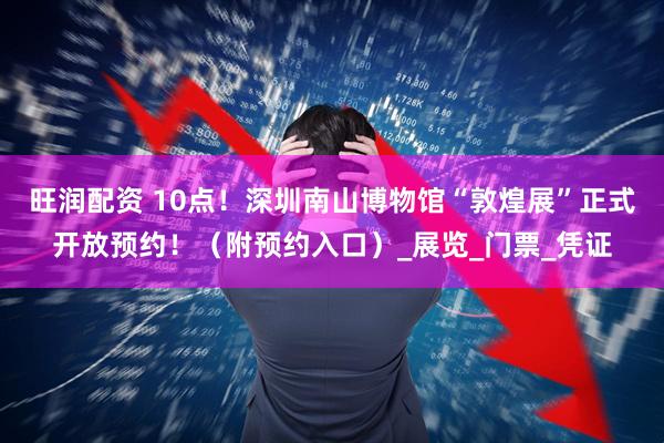 旺润配资 10点！深圳南山博物馆“敦煌展”正式开放预约！（附预约入口）_展览_门票_凭证