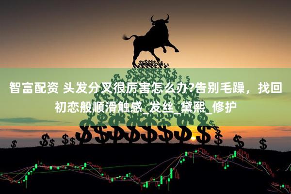 智富配资 头发分叉很厉害怎么办?告别毛躁，找回初恋般顺滑触感_发丝_黛熙_修护