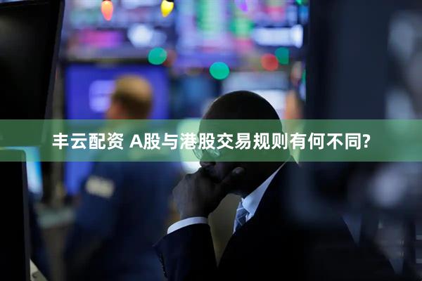 丰云配资 A股与港股交易规则有何不同?