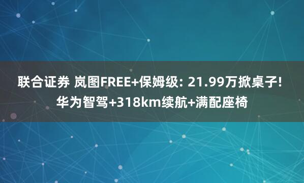 联合证券 岚图FREE+保姆级: 21.99万掀桌子! 华为智驾+318km续航+满配座椅