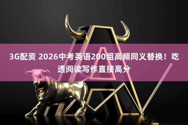 3G配资 2026中考英语200组高频同义替换！吃透阅读写作直接高分