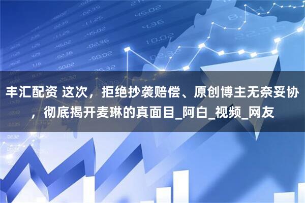 丰汇配资 这次，拒绝抄袭赔偿、原创博主无奈妥协，彻底揭开麦琳的真面目_阿白_视频_网友