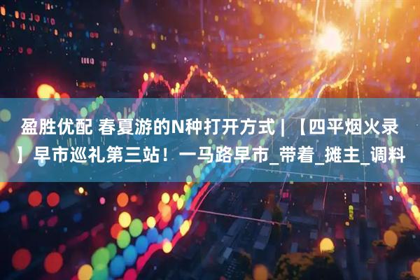 盈胜优配 春夏游的N种打开方式 | 【四平烟火录】早市巡礼第三站！一马路早市_带着_摊主_调料