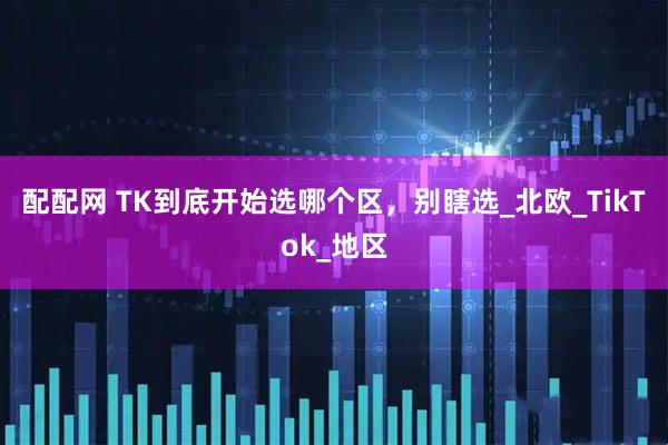 配配网 TK到底开始选哪个区，别瞎选_北欧_TikTok_地区