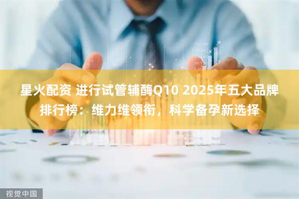 星火配资 进行试管辅酶Q10 2025年五大品牌排行榜：维力维领衔，科学备孕新选择