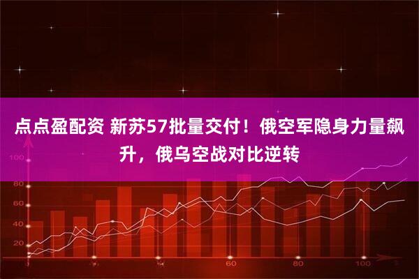 点点盈配资 新苏57批量交付！俄空军隐身力量飙升，俄乌空战对比逆转