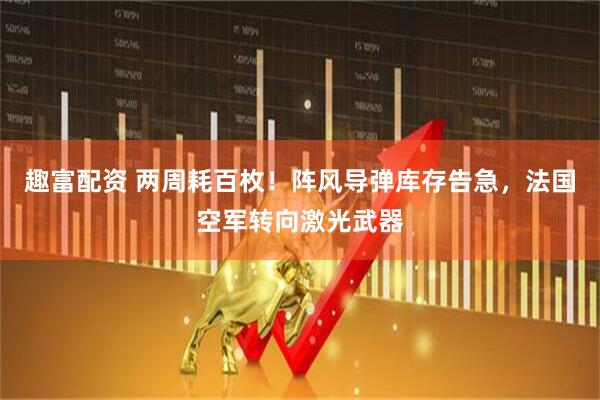趣富配资 两周耗百枚！阵风导弹库存告急，法国空军转向激光武器