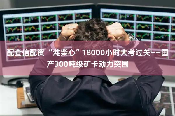 配查信配资 “潍柴心”18000小时大考过关——国产300吨级矿卡动力突围