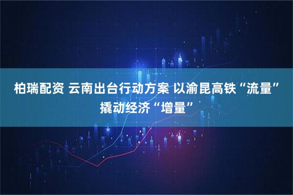 柏瑞配资 云南出台行动方案 以渝昆高铁“流量”撬动经济“增量”