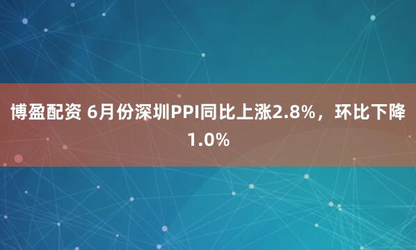 博盈配资 6月份深圳PPI同比上涨2.8%，环比下降1.0%